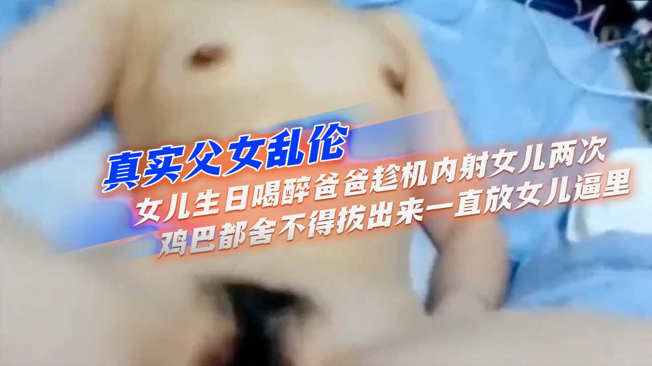 真实父女乱伦】女儿生日喝醉爸爸趁机内射女儿两次，鸡巴都舍不得拔出来，一直放女儿逼里